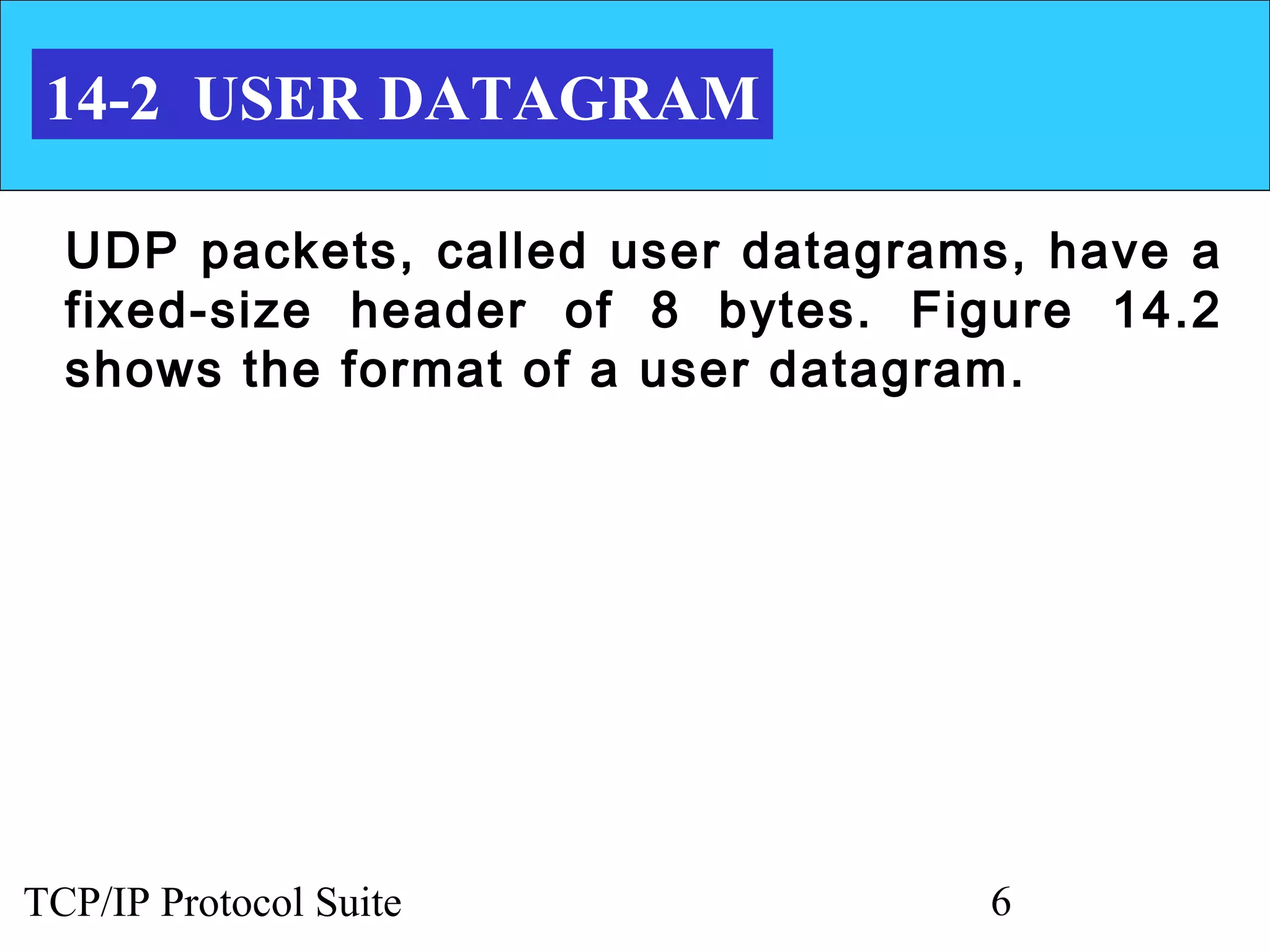 14-2 USER DATAGRAM

  UDP packets, called user datagrams, have a
  fixed-size header of 8 bytes. Figure 14.2
  shows the format of a user datagram.




TCP/IP Protocol Suite              6
 