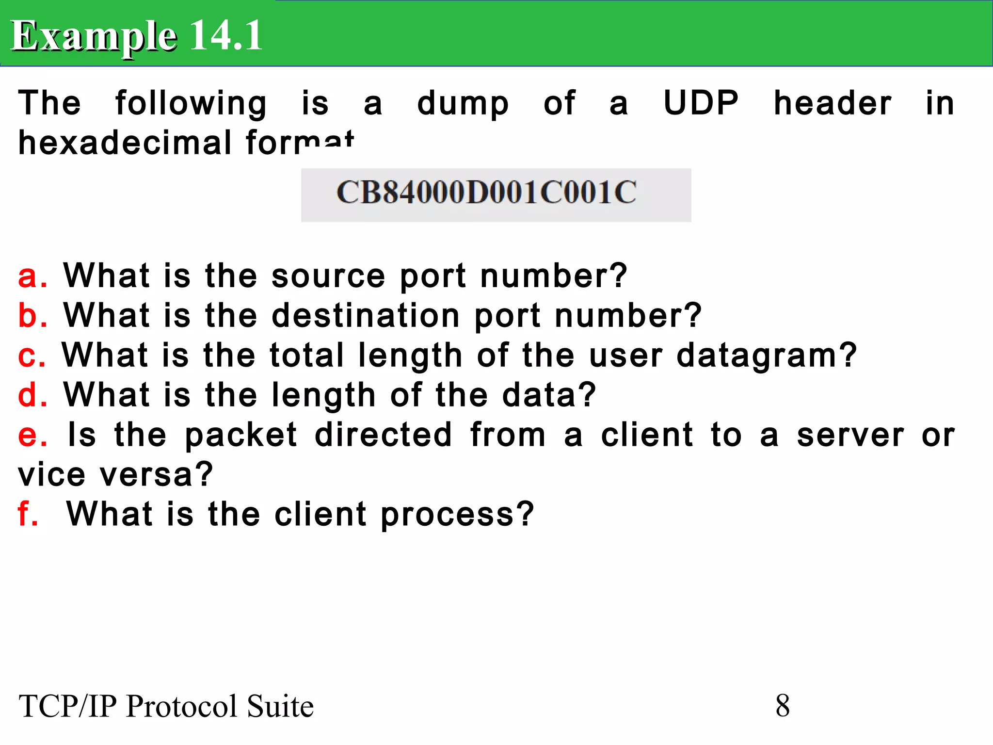 Example 14.1
The following is a      dump   of   a   UDP   header   in
hexadecimal format.



a. What is the source port number?
b. What is the destination port number?
c. What is the total length of the user datagram?
d. What is the length of the data?
e. Is the packet directed from a client to a server or
vice versa?
f. What is the client process?




TCP/IP Protocol Suite                         8
 