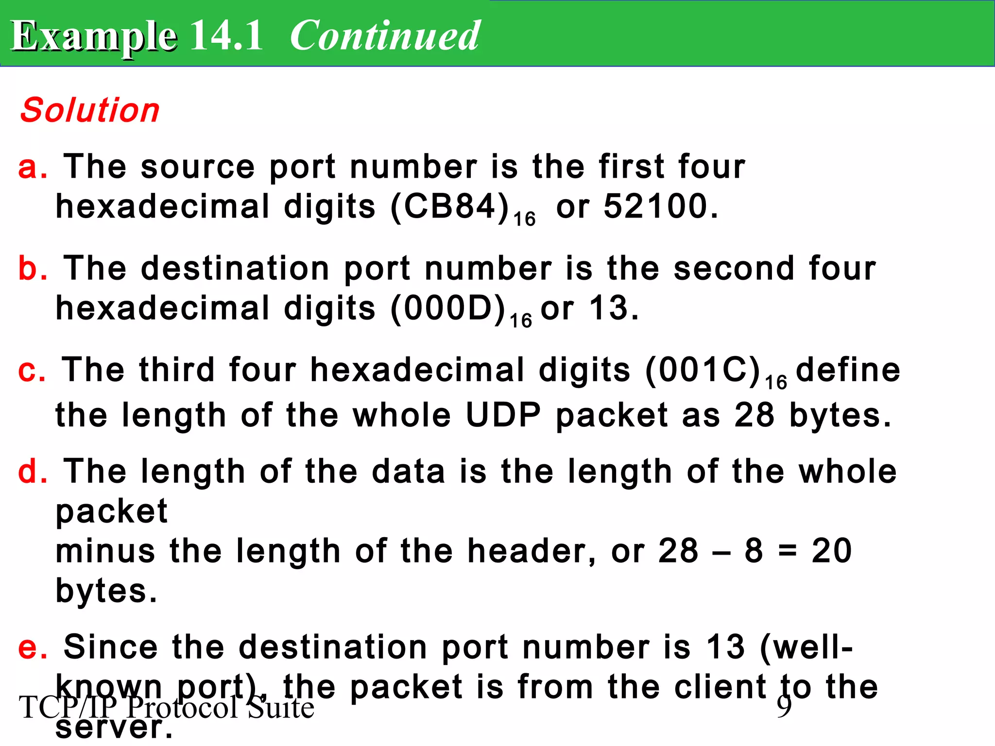 Example 14.1 Continued
Solution
a. The source port number is the first four
  hexadecimal digits (CB84) 16 or 52100.
b. The destination port number is the second four
  hexadecimal digits (000D) 16 or 13.
c. The third four hexadecimal digits (001C) 16 define
   the length of the whole UDP packet as 28 bytes.
d. The length of the data is the length of the whole
  packet
  minus the length of the header, or 28 – 8 = 20
  bytes.
e. Since the destination port number is 13 (well-
  known port), the packet is from the client to the
TCP/IP Protocol Suite                        9
  server.
 