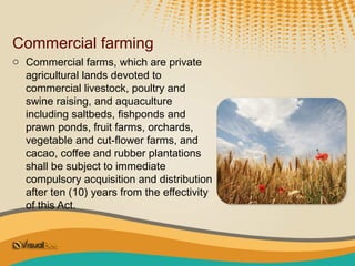 Commercial farming
o Commercial farms, which are private
  agricultural lands devoted to
  commercial livestock, poultry and
  swine raising, and aquaculture
  including saltbeds, fishponds and
  prawn ponds, fruit farms, orchards,
  vegetable and cut-flower farms, and
  cacao, coffee and rubber plantations
  shall be subject to immediate
  compulsory acquisition and distribution
  after ten (10) years from the effectivity
  of this Act.
 