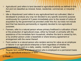 o Agricultural Land refers to land devoted to agricultural activity as defined in this
  Act and not classified as mineral, forest, residential, commercial, or industrial
  land.
o Idle or Abandoned Land refers to any agricultural land not cultivated, tilled or
  developed to produce any crop nor devoted to any specific economic purpose
  continuously for a period of 3 years immediately prior to the receipt of notice of
  acquisition by the government as provided under this Act, but does not include
  land that has become permanently or regularly devoted to non-agricultural
  purposes.
o Farmers, refer to a natural person whose primary livelihood is cultivation of land
  or the production of agricultural crops, either by himself, or primarily with the
  assistance of his immediate farm household, whether the land is owned by him,
  or by another person under a leasehold or share tenancy agreement or
  arrangement with the owner thereof.
o Farm worker is a natural person who renders service for value as an employee
  or laborer in an agricultural enterprise or farm regardless of whether his
  compensation is paid on a daily, weekly, monthly or “pakyaw” basis.
o Regular farm worker is a natural person who is employed on a permanent basis
  by an agricultural enterprise or farm.
 