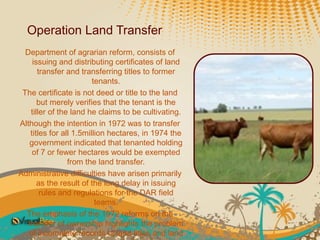 Operation Land Transfer
  Department of agrarian reform, consists of
     issuing and distributing certificates of land
       transfer and transferring titles to former
                         tenants.
 The certificate is not deed or title to the land
       but merely verifies that the tenant is the
    tiller of the land he claims to be cultivating.
Although the intention in 1972 was to transfer
    titles for all 1.5million hectares, in 1974 the
   government indicated that tenanted holding
     of 7 or fewer hectares would be exempted
                 from the land transfer.
Administrative difficulties have arisen primarily
       as the result of the long delay in issuing
        rules and regulations for the DAR field
                          teams.
  The emphasis of the 1972 reforms on the
   transfer of ownership highlights the problem
   of incomplete records of land titles and land
 