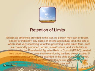 Retention of Limits
Except as otherwise provided in this Act, no person may own or retain,
  directly or indirectly, any public or private agricultural land, the size of
 which shall vary according to factors governing viable sized farm, such
    as commodity produced, terrain, infrastructure, and soil fertility as
 determine by the Presidential Agrarian Reform Council (PARC) created
  here under, but in no case shall retention by the land owner exceed 5
   hectares. 3 hectares may be awarded to the child of the land owner,
   subject to the following qualifications:That he is at least 15 years of age.
 That he is actually tilling the land or directly managing the farm.
 