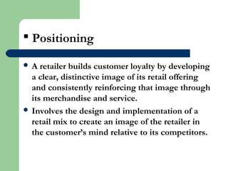  Positioning
 A retailer builds customer loyalty by developing
a clear, distinctive image of its retail offering
and consistently reinforcing that image through
its merchandise and service.
 Involves the design and implementation of a
retail mix to create an image of the retailer in
the customer’s mind relative to its competitors.
 