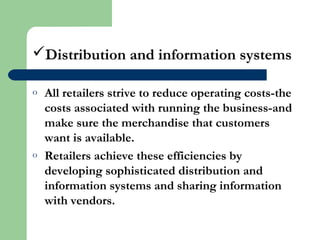 Distribution and information systems
o All retailers strive to reduce operating costs-the
costs associated with running the business-and
make sure the merchandise that customers
want is available.
o Retailers achieve these efficiencies by
developing sophisticated distribution and
information systems and sharing information
with vendors.
 