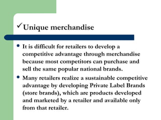 Unique merchandise
 It is difficult for retailers to develop a
competitive advantage through merchandise
because most competitors can purchase and
sell the same popular national brands.
 Many retailers realize a sustainable competitive
advantage by developing Private Label Brands
(store brands), which are products developed
and marketed by a retailer and available only
from that retailer.
 