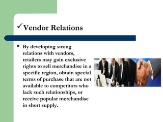 Vendor Relations
 By developing strong
relations with vendors,
retailers may gain exclusive
rights to sell merchandise in a
specific region, obtain special
terms of purchase that are not
available to competitors who
lack such relationships, or
receive popular merchandise
in short supply.
 