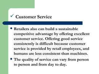  Customer Service
 Retailers also can build a sustainable
competitive advantage by offering excellent
customer service. Offering good service
consistently is difficult because customer
service is provided by retail employees, and
humans are less consistent than machines.
 The quality of service can vary from person
to person and from day to day.
 