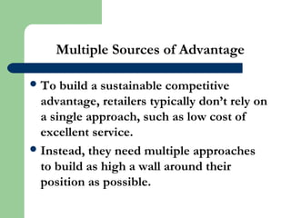 Multiple Sources of Advantage
To build a sustainable competitive
advantage, retailers typically don’t rely on
a single approach, such as low cost of
excellent service.
Instead, they need multiple approaches
to build as high a wall around their
position as possible.
 