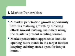 1. Market Penetration
A market penetration growth opportunity
involves realizing growth by directing
efforts toward existing customers using
the retailer’s present retailing format.
Market penetration approaches include
opening more stores in the target market
keeping existing stores open for longer
hours.
 
