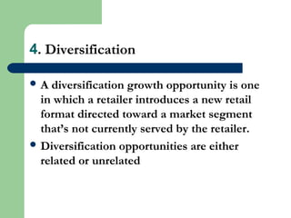 4. Diversification
 A diversification growth opportunity is one
in which a retailer introduces a new retail
format directed toward a market segment
that’s not currently served by the retailer.
 Diversification opportunities are either
related or unrelated
 