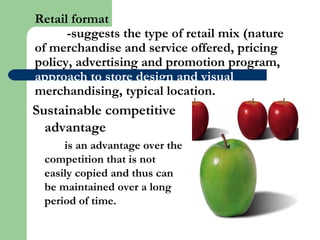 Retail format
-suggests the type of retail mix (nature
of merchandise and service offered, pricing
policy, advertising and promotion program,
approach to store design and visual
merchandising, typical location.
Sustainable competitive
advantage
is an advantage over the
competition that is not
easily copied and thus can
be maintained over a long
period of time.
 