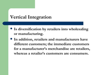 Vertical Integration
 Is diversification by retailers into wholesaling
or manufacturing.
 In addition, retailers and manufacturers have
different customers; the immediate customers
for a manufacturer’s merchandise are retailers,
whereas a retailer’s customers are consumers.
 
