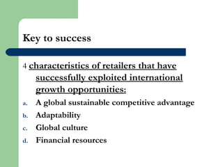 Key to success
4 characteristics of retailers that have
successfully exploited international
growth opportunities:
a. A global sustainable competitive advantage
b. Adaptability
c. Global culture
d. Financial resources
 