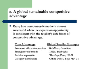 a. A global sustainable competitive
advantage
 Entry into non-domestic markets is most
successful when the expansion opportunity
is consistent with the retailer’s core bases of
competitive advantage.
Core Advantage Global Retailer Example
Low-cost, efficient operation Wal-Mart, Carrefour
Strong private brands IKEA, Starbucks
Fashion reputation The Gap, Zara, H&M
Category dominance Office Depot, Toys “R” Us
 