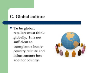 C. Global culture
 To be global,
retailers must think
globally. It is not
sufficient to
transplant a home-
country culture and
infrastructure into
another country.
 