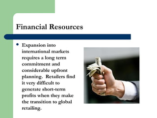 Financial Resources
 Expansion into
international markets
requires a long term
commitment and
considerable upfront
planning. Retailers find
it very difficult to
generate short-term
profits when they make
the transition to global
retailing.
 