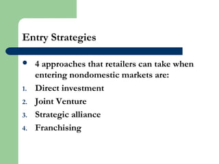 Entry Strategies
 4 approaches that retailers can take when
entering nondomestic markets are:
1. Direct investment
2. Joint Venture
3. Strategic alliance
4. Franchising
 