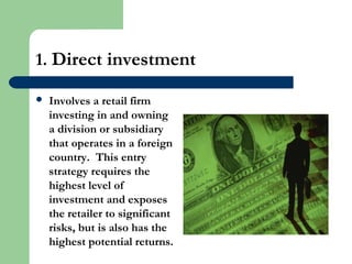 1. Direct investment
 Involves a retail firm
investing in and owning
a division or subsidiary
that operates in a foreign
country. This entry
strategy requires the
highest level of
investment and exposes
the retailer to significant
risks, but is also has the
highest potential returns.
 