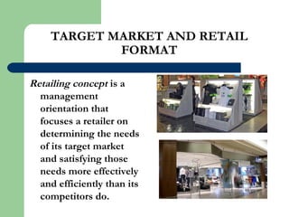 TARGET MARKET AND RETAIL
FORMAT
Retailing concept is a
management
orientation that
focuses a retailer on
determining the needs
of its target market
and satisfying those
needs more effectively
and efficiently than its
competitors do.
 