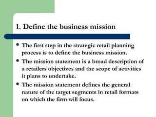 1. Define the business mission
 The first step in the strategic retail planning
process is to define the business mission.
 The mission statement is a broad description of
a retailers objectives and the scope of activities
it plans to undertake.
 The mission statement defines the general
nature of the target segments in retail formats
on which the firm will focus.
 