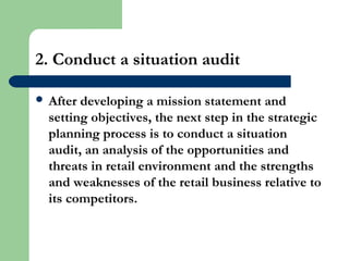 2. Conduct a situation audit
 After developing a mission statement and
setting objectives, the next step in the strategic
planning process is to conduct a situation
audit, an analysis of the opportunities and
threats in retail environment and the strengths
and weaknesses of the retail business relative to
its competitors.
 