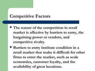 Competitive Factors
 The nature of the competition in retail
market is affective by barriers to entry, the
bargaining power or vendors, and
competitive rivalry.
 Barriers to entry institute condition in a
retail market that make it difficult for other
firms to enter the market, such as scale
economies, customer loyalty, and the
availability of great locations.
 