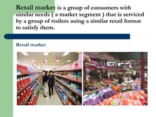 Retail market is a group of consumers with
similar needs ( a market segment ) that is serviced
by a group of rtailers using a similar retail format
to satisfy them.
Retail market
 