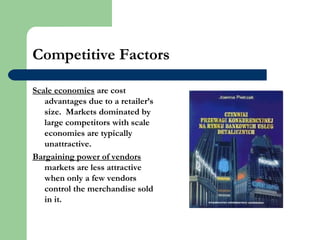 Competitive Factors
Scale economies are cost
advantages due to a retailer’s
size. Markets dominated by
large competitors with scale
economies are typically
unattractive.
Bargaining power of vendors
markets are less attractive
when only a few vendors
control the merchandise sold
in it.
 