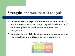 Strengths and weaknesses analysis
 The most critical aspect of the situation audit is for a
retailer to determine its unique capabilities in terms of
each strengths and weaknesses relative to the
competition.
 Indicates how will the business can seize opportunities
and avoid harm and threats in the environment.
 