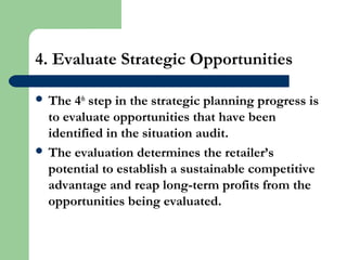 4. Evaluate Strategic Opportunities
 The 4th
step in the strategic planning progress is
to evaluate opportunities that have been
identified in the situation audit.
 The evaluation determines the retailer’s
potential to establish a sustainable competitive
advantage and reap long-term profits from the
opportunities being evaluated.
 