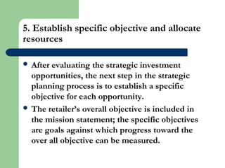 5. Establish specific objective and allocate
resources
 After evaluating the strategic investment
opportunities, the next step in the strategic
planning process is to establish a specific
objective for each opportunity.
 The retailer’s overall objective is included in
the mission statement; the specific objectives
are goals against which progress toward the
over all objective can be measured.
 