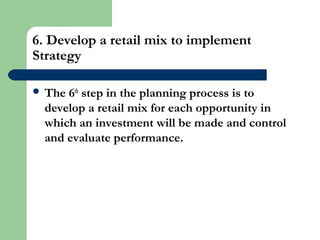 6. Develop a retail mix to implement
Strategy
 The 6th
step in the planning process is to
develop a retail mix for each opportunity in
which an investment will be made and control
and evaluate performance.
 