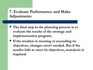 7. Evaluate Performance and Make
Adjustments
 The final step in the planning process is to
evaluate the results of the strategy and
implementation program.
 If the retailers is meeting or exceeding its
objectives, changes aren’t needed. But if the
retailer fails to meet its objectives, reanalysis is
required.
 