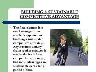 BUILDING A SUSTAINABLE
COMPETITIVE ADVANTAGE
 The final element in a
retail strategy is the
retailer’s approach to
building a sustainable
competitive advantage.
Any business activity
that a retailer engages in
can be the basis for a
competitive advantage,
but some advantages are
sustainable over a long
period of time.
 