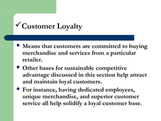 Customer Loyalty
 Means that customers are committed to buying
merchandise and services from a particular
retailer.
 Other bases for sustainable competitive
advantage discussed in this section help attract
and maintain loyal customers.
 For instance, having dedicated employees,
unique merchandise, and superior customer
service all help solidify a loyal customer base.
 