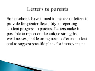 Some schools have turned to the use of letters to
provide for greater flexibility in reporting
student progress to parents. Letters make it
possible to report on the unique strengths,
weaknesses, and learning needs of each student
and to suggest specific plans for improvement.
 