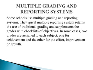 Some schools use multiple grading and reporting
systems. The typical multiple reporting system retains
the use of traditional grading and supplements the
grades with checklists of objectives. In some cases, two
grades are assigned to each subject, one for
achievement and the other for the effort, improvement
or growth.
 