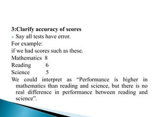 3:Clarify accuracy of scores
 Say all tests have error.
For example:
if we had scores such as these.
Mathematics 8
Reading 6
Science 5
We could interpret as “Performance is higher in
mathematics than reading and science, but there is no
real difference in performance between reading and
science”.
 