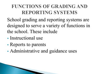 School grading and reporting systems are
designed to serve a variety of functions in
the school. These include
 Instructional use
 Reports to parents
 Administrative and guidance uses
 