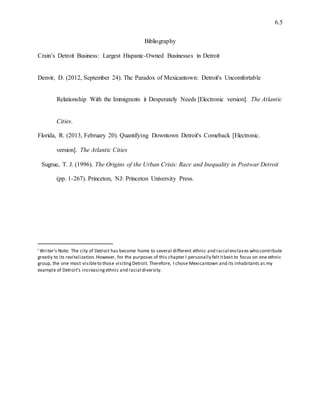 6.5
Bibliography
Crain’s Detroit Business: Largest Hispanic-Owned Businesses in Detroit
Denvir, D. (2012, September 24). The Paradox of Mexicantown: Detroit's Uncomfortable
Relationship With the Immigrants it Desperately Needs [Electronic version]. The Atlantic
Cities.
Florida, R. (2013, February 20). Quantifying Downtown Detroit's Comeback [Electronic.
version]. The Atlantic Cities
Sugrue, T. J. (1996). The Origins of the Urban Crisis: Race and Inequality in Postwar Detroit
(pp. 1-267). Princeton, NJ: Princeton University Press.
i Writer’s Note: The city of Detroit has become home to several different ethnic and racial enclaves who contribute
greatly to its revitalization.However, for the purposes of this chapter I personally feltitbest to focus on one ethnic
group, the one most visibleto those visitingDetroit. Therefore, I chose Mexicantown and its inhabitants as my
example of Detroit’s increasing ethnic and racial diversity.
 