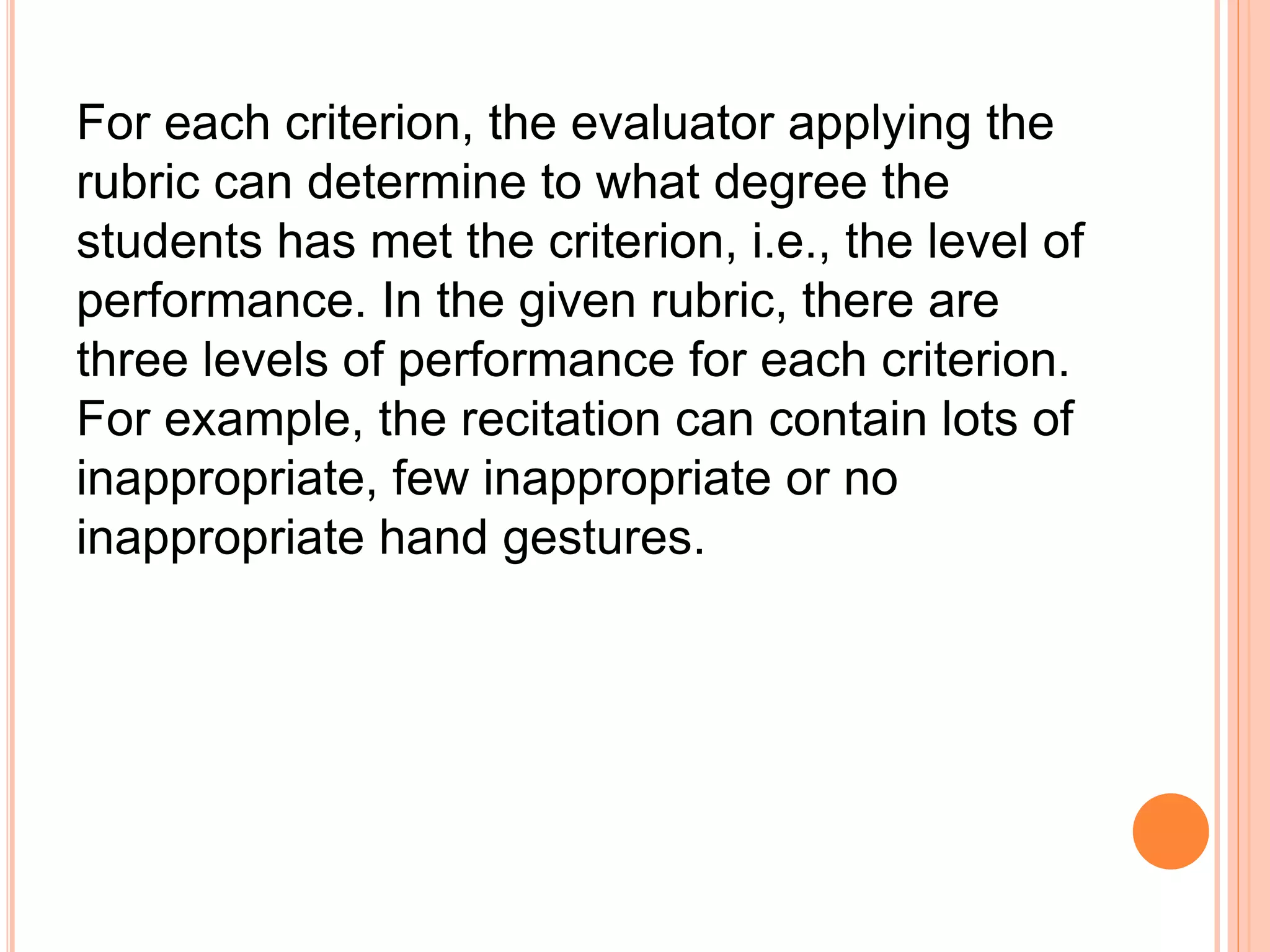 For each criterion, the evaluator applying the
rubric can determine to what degree the
students has met the criterion, i.e., the level of
performance. In the given rubric, there are
three levels of performance for each criterion.
For example, the recitation can contain lots of
inappropriate, few inappropriate or no
inappropriate hand gestures.
 