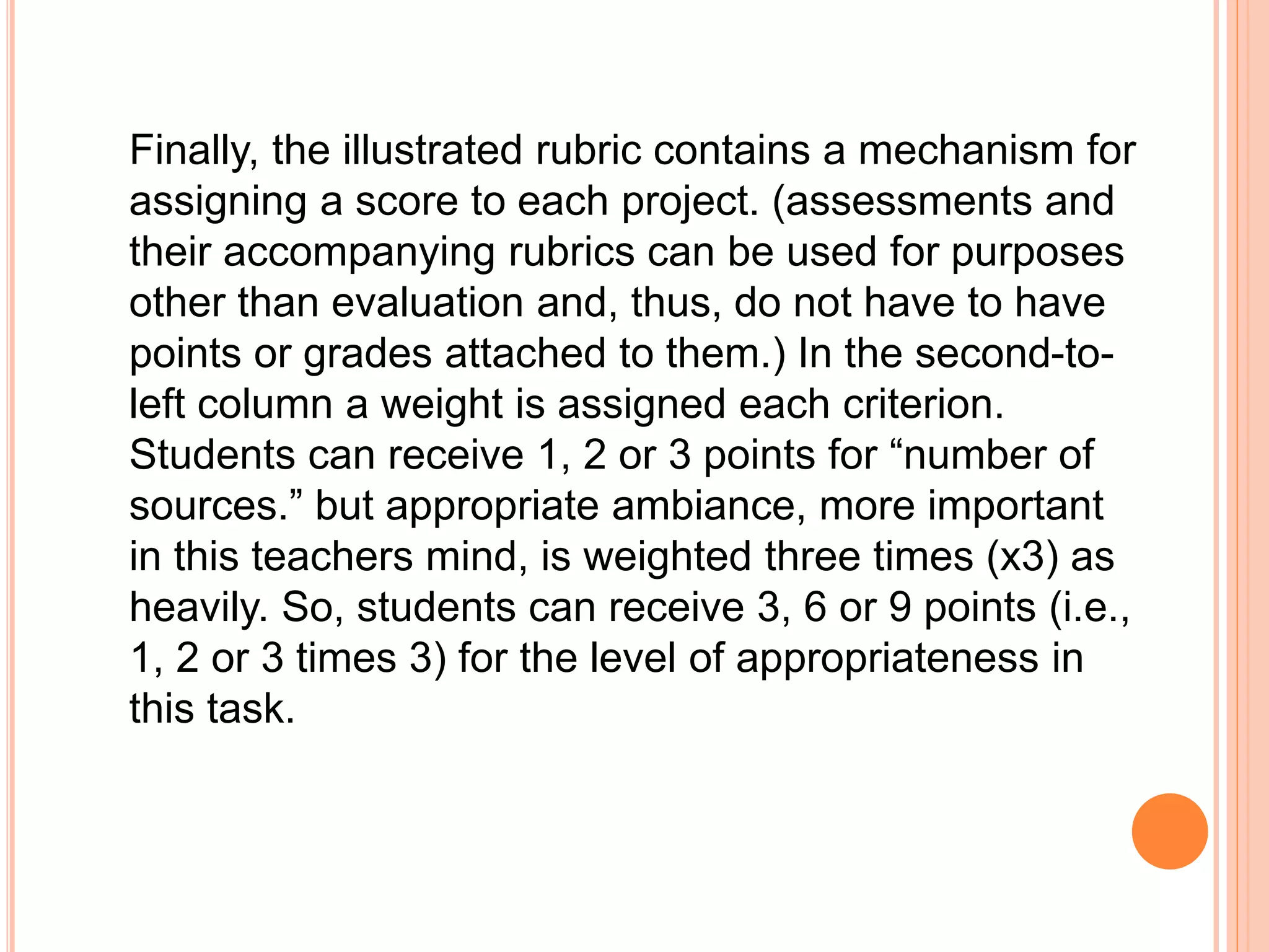 Finally, the illustrated rubric contains a mechanism for
assigning a score to each project. (assessments and
their accompanying rubrics can be used for purposes
other than evaluation and, thus, do not have to have
points or grades attached to them.) In the second-to-
left column a weight is assigned each criterion.
Students can receive 1, 2 or 3 points for “number of
sources.” but appropriate ambiance, more important
in this teachers mind, is weighted three times (x3) as
heavily. So, students can receive 3, 6 or 9 points (i.e.,
1, 2 or 3 times 3) for the level of appropriateness in
this task.
 