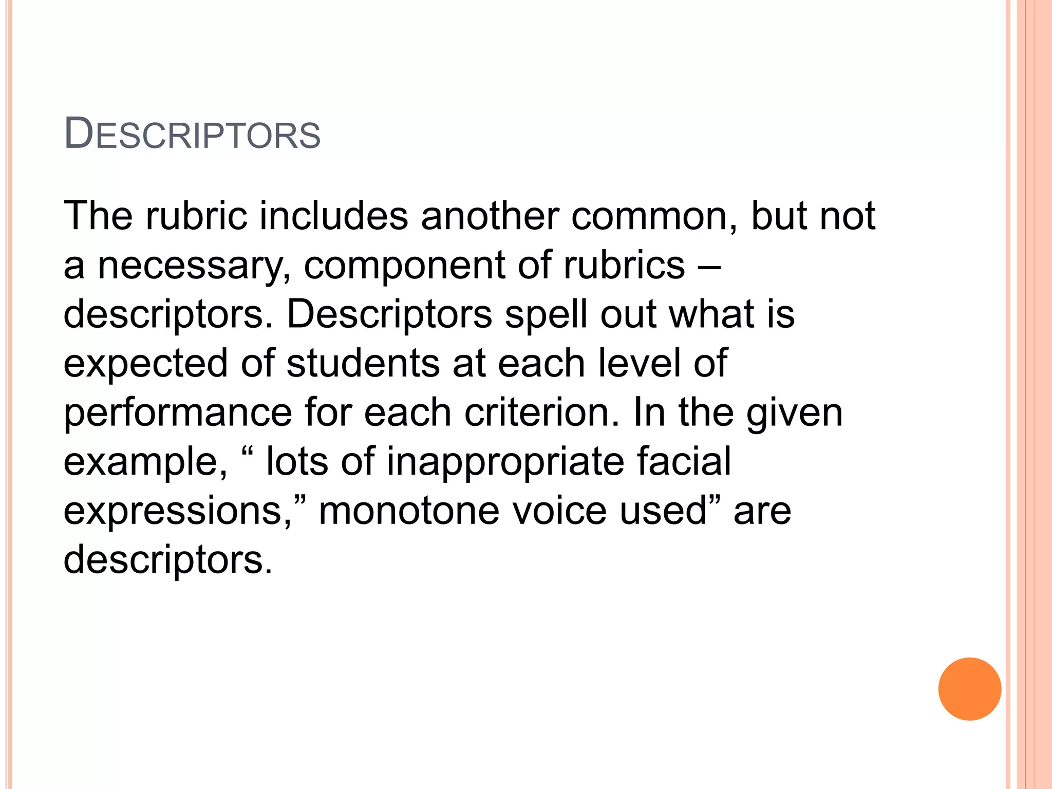 DESCRIPTORS
The rubric includes another common, but not
a necessary, component of rubrics –
descriptors. Descriptors spell out what is
expected of students at each level of
performance for each criterion. In the given
example, “ lots of inappropriate facial
expressions,” monotone voice used” are
descriptors.
 