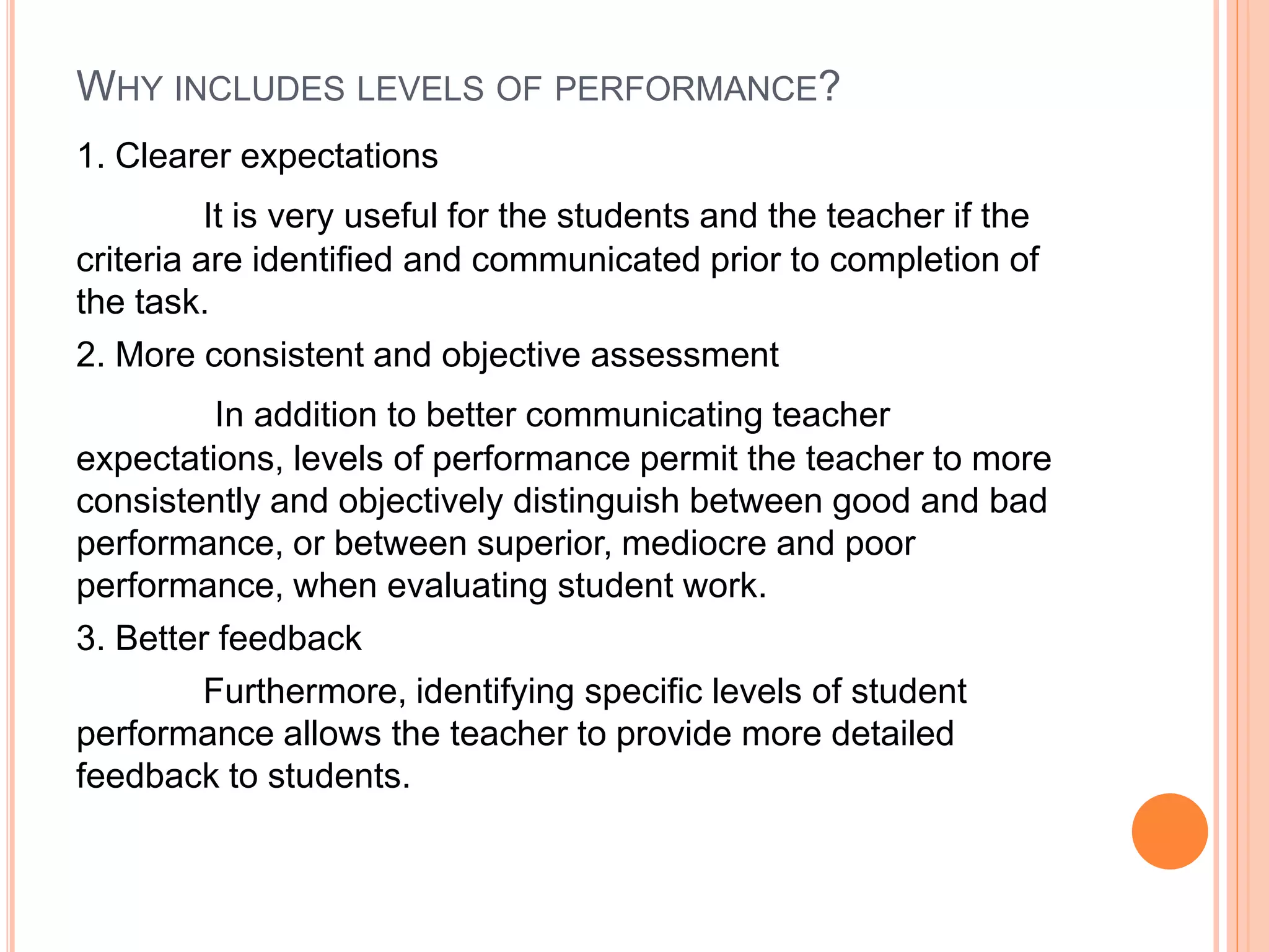 WHY INCLUDES LEVELS OF PERFORMANCE?
1. Clearer expectations
It is very useful for the students and the teacher if the
criteria are identified and communicated prior to completion of
the task.
2. More consistent and objective assessment
In addition to better communicating teacher
expectations, levels of performance permit the teacher to more
consistently and objectively distinguish between good and bad
performance, or between superior, mediocre and poor
performance, when evaluating student work.
3. Better feedback
Furthermore, identifying specific levels of student
performance allows the teacher to provide more detailed
feedback to students.
 