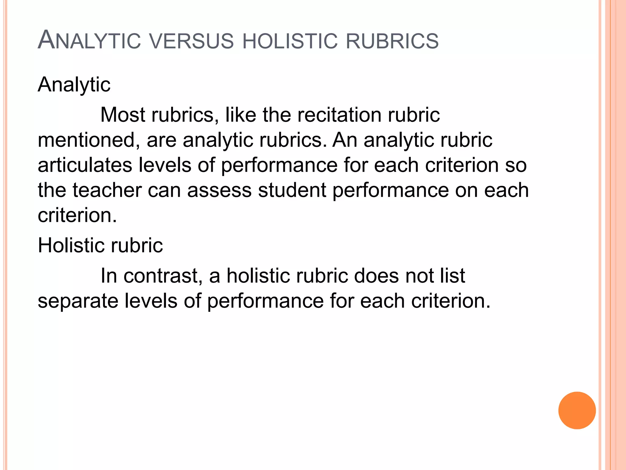 ANALYTIC VERSUS HOLISTIC RUBRICS
Analytic
Most rubrics, like the recitation rubric
mentioned, are analytic rubrics. An analytic rubric
articulates levels of performance for each criterion so
the teacher can assess student performance on each
criterion.
Holistic rubric
In contrast, a holistic rubric does not list
separate levels of performance for each criterion.
 
