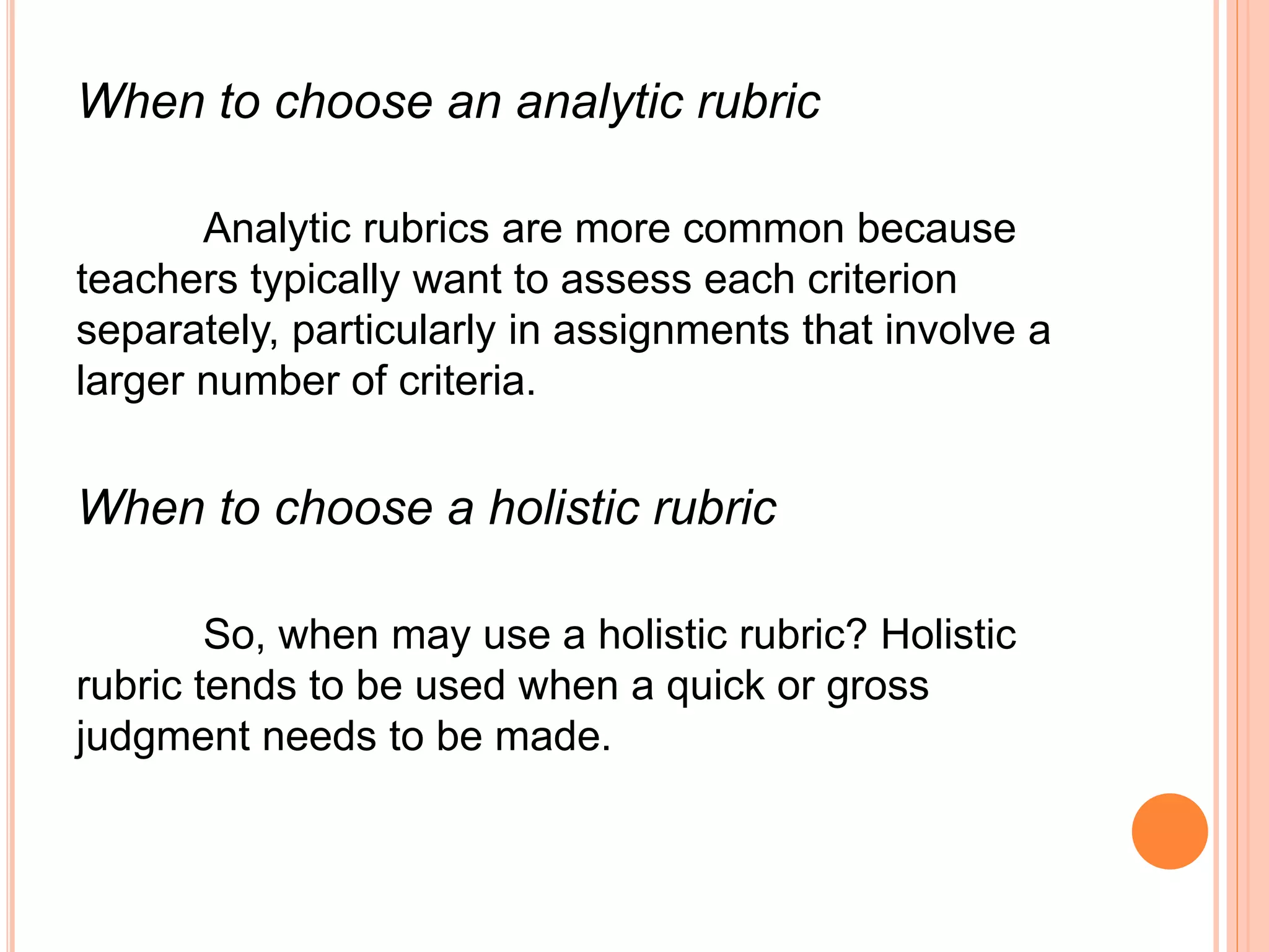When to choose an analytic rubric
Analytic rubrics are more common because
teachers typically want to assess each criterion
separately, particularly in assignments that involve a
larger number of criteria.
When to choose a holistic rubric
So, when may use a holistic rubric? Holistic
rubric tends to be used when a quick or gross
judgment needs to be made.
 