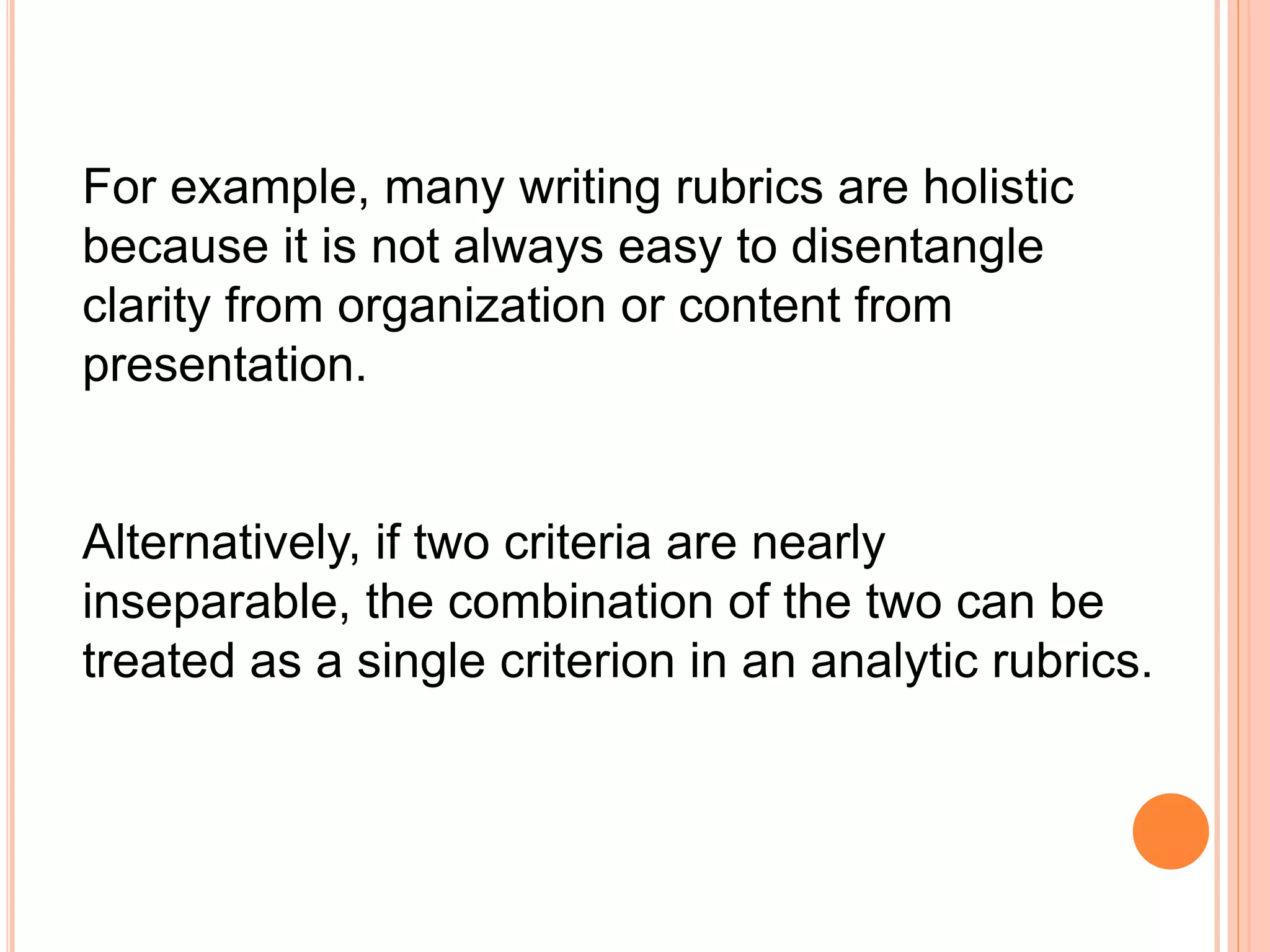 For example, many writing rubrics are holistic
because it is not always easy to disentangle
clarity from organization or content from
presentation.
Alternatively, if two criteria are nearly
inseparable, the combination of the two can be
treated as a single criterion in an analytic rubrics.
 