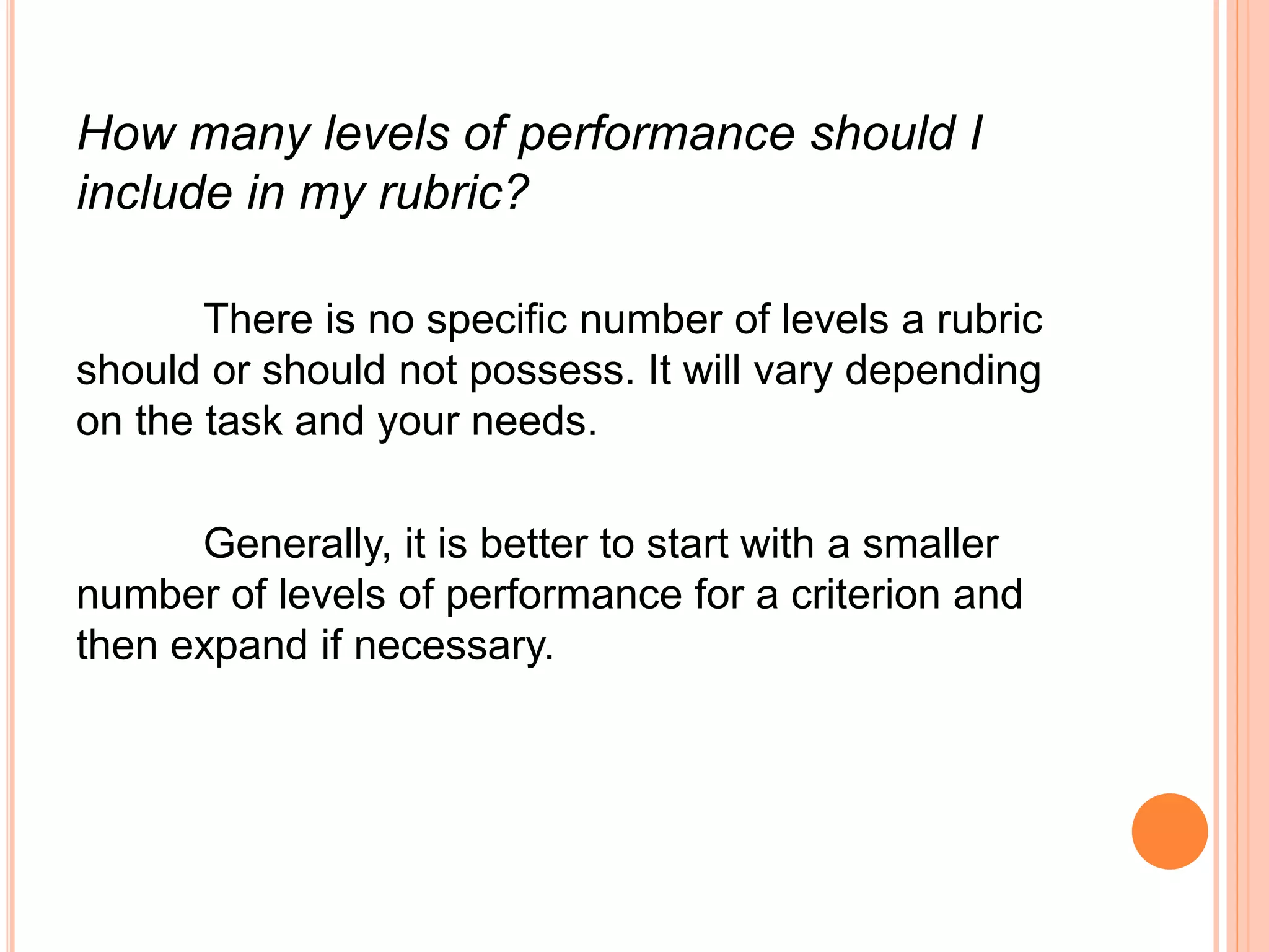 How many levels of performance should I
include in my rubric?
There is no specific number of levels a rubric
should or should not possess. It will vary depending
on the task and your needs.
Generally, it is better to start with a smaller
number of levels of performance for a criterion and
then expand if necessary.
 