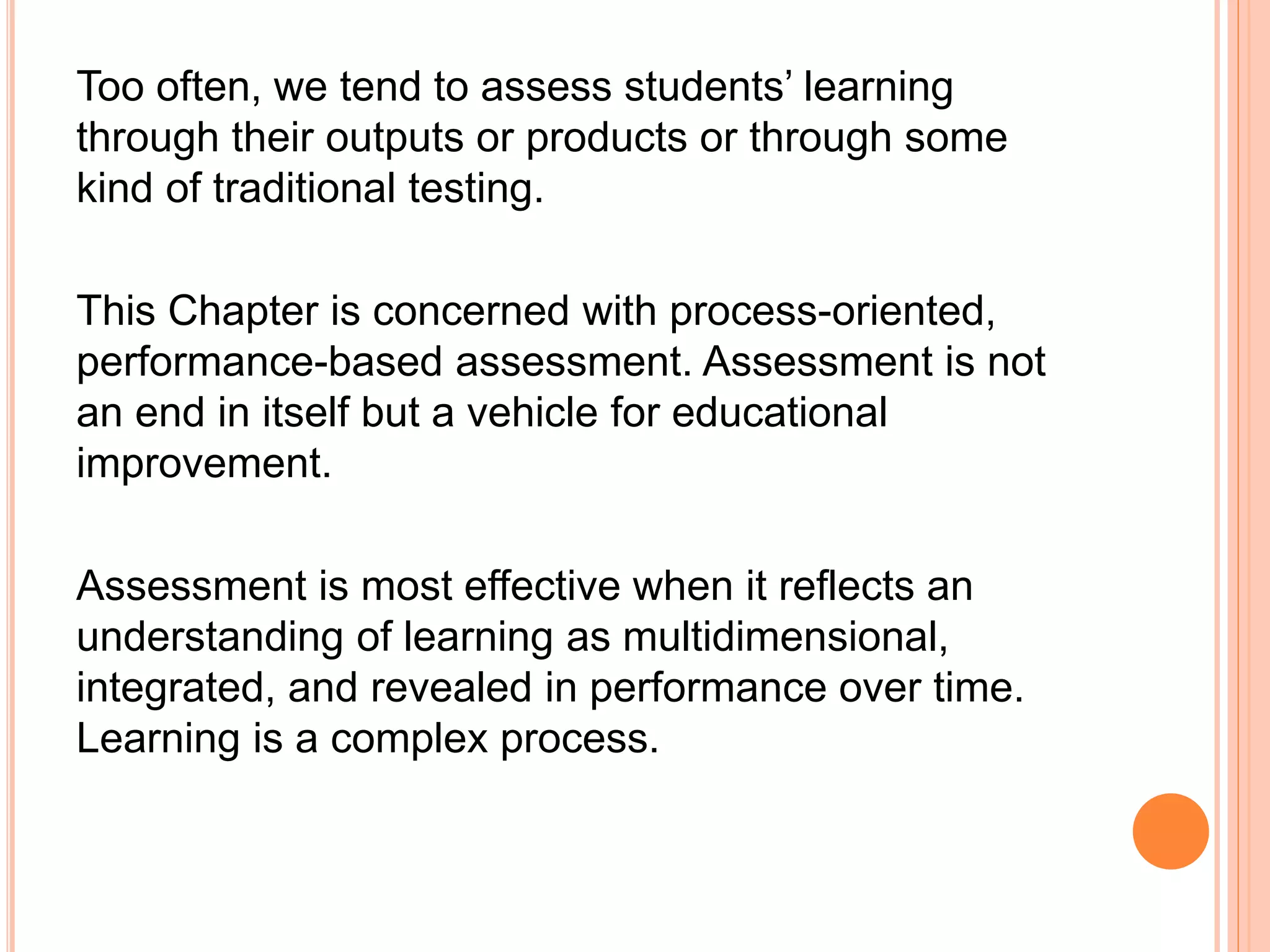 Too often, we tend to assess students’ learning
through their outputs or products or through some
kind of traditional testing.
This Chapter is concerned with process-oriented,
performance-based assessment. Assessment is not
an end in itself but a vehicle for educational
improvement.
Assessment is most effective when it reflects an
understanding of learning as multidimensional,
integrated, and revealed in performance over time.
Learning is a complex process.
 